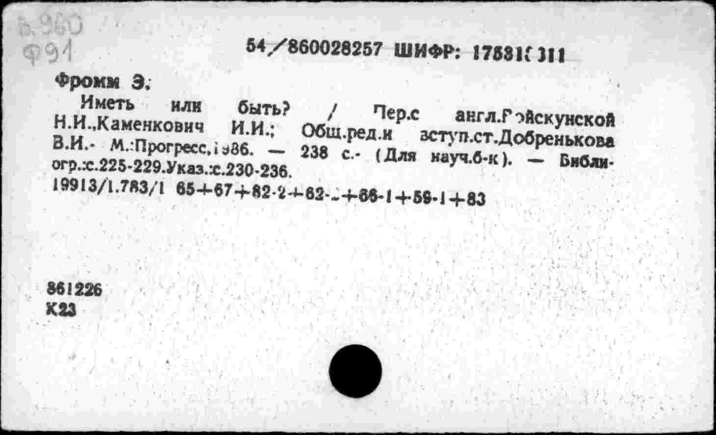 ﻿Ь.9£0 $94
54/860028257 ШИФР: 1753К 311
Фромм 3.
Иметь или
Н.И.,Каменкович
быть?
И.И.;
В.И.- М.гПрогресс,; э86. — огр.х.225-229.Указ.ж.230-236.
19913/1.783/1 65-1-в7-Ь82-2-М2-.4-66-14-59-1Ц-83
' ПеР-с англ.Рэйскунской Общ.ред.и аступ.ст.Добренькова 238 с.- (Для науч.б-к). — Библи-
861226 К23